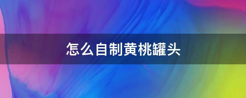 怎么自制黄桃罐头（自制黄桃罐头的制作方法）