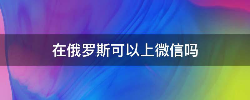 在俄罗斯可以上微信吗 俄罗斯有微信吗