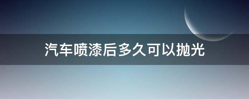 汽车喷漆后多久可以抛光（汽车喷漆后多久可以抛光封釉）