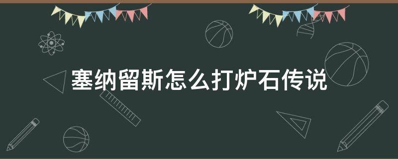 塞纳留斯怎么打炉石传说（炉石传说打塞纳留斯攻略）