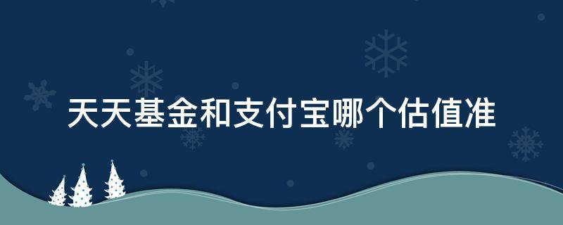 天天基金和支付宝哪个估值准（支付宝基金估值和天天基金估值哪个准一点）