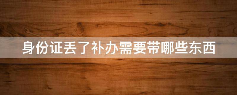 身份证丢了补办需要带哪些东西（身份证丢了补办需要带哪些东西呢）