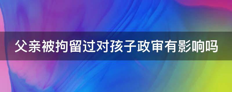 父亲被拘留过对孩子政审有影响吗（行政处罚记录如何申请消除）