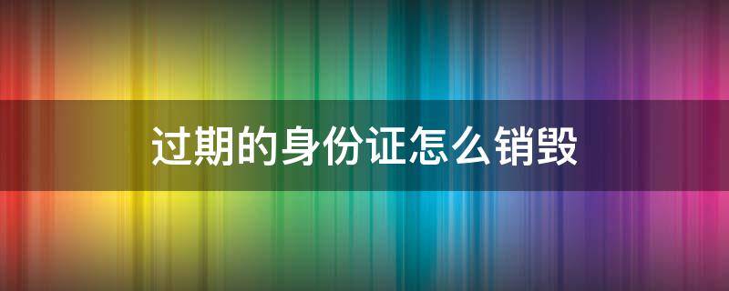 过期的身份证怎么销毁 过期身份证要怎么摧毁