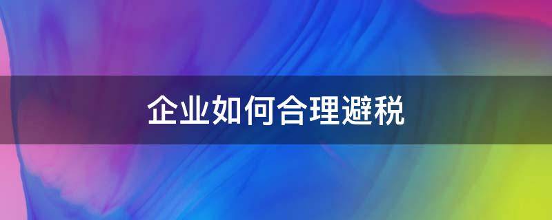 企业如何合理避税 企业如何合理避税案例