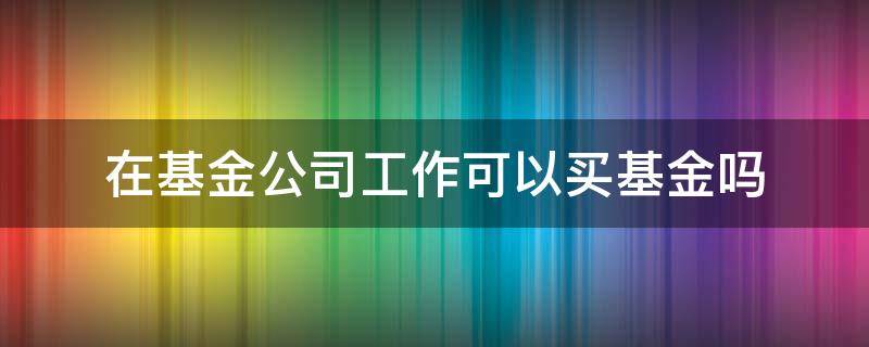 在基金公司工作可以买基金吗 基金公司的人可以买基金吗