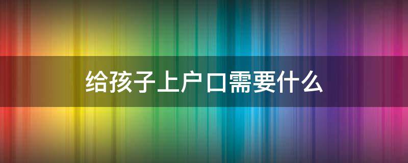 给孩子上户口需要什么（给孩子上户口需要什么材料）