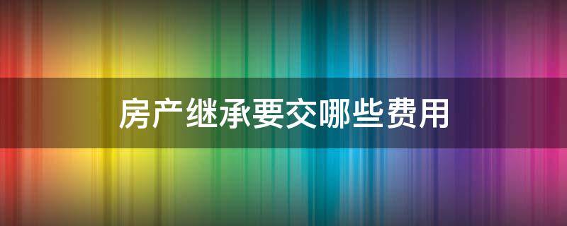 房产继承要交哪些费用 房产继承要交哪些费用2020