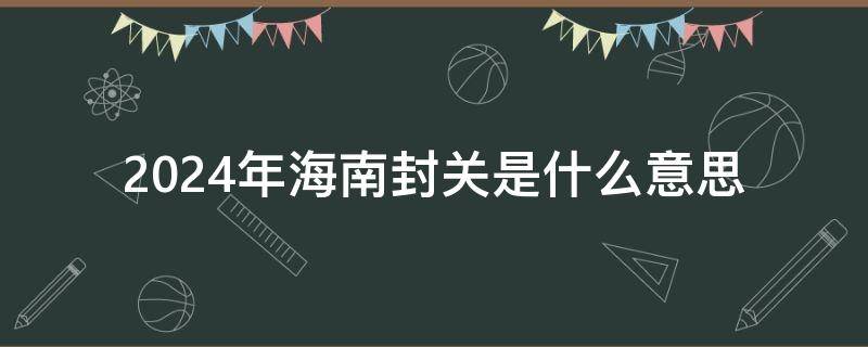 2024年海南封关是什么意思 2024 海南 封关