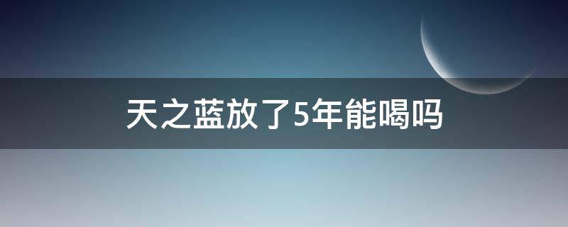 天之蓝放了5年能喝吗（天之蓝能放几年）