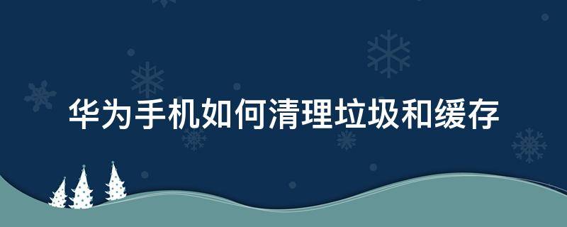 华为手机如何清理垃圾和缓存（华为手机怎么清理内存垃圾清理）