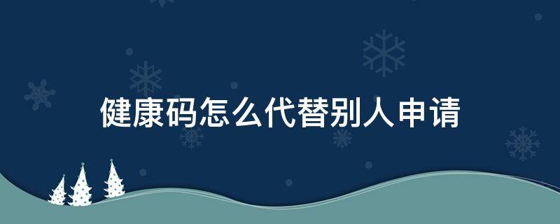 健康码怎么代替别人申请 健康码怎样替别人申请