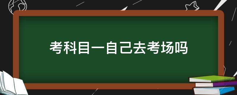 考科目一自己去考场吗（考科目一是自己去考场吗）