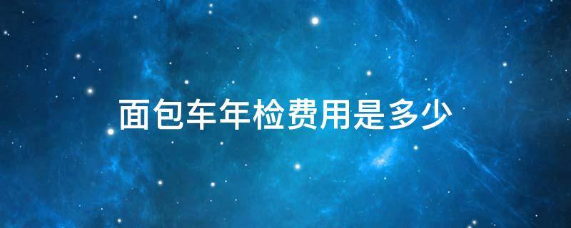 面包车年检费用是多少 面包车一年一检需要多少钱