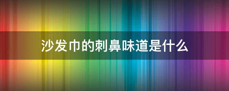 沙发巾的刺鼻味道是什么 布艺沙发刺鼻性味道是什么