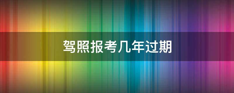 驾照报考几年过期 驾考报了几年过期