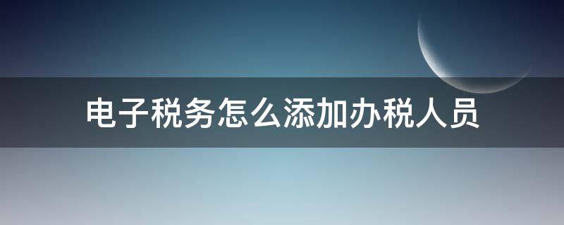 电子税务怎么添加办税人员（电子税务如何添加办税员）