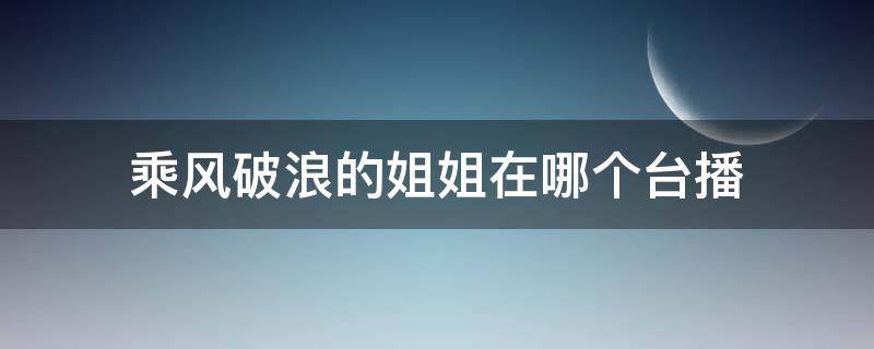 乘风破浪的姐姐在哪个台播 乘风破浪的姐姐在哪个台播几点播