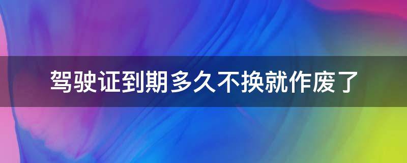 驾驶证到期多久不换就作废了（驾驶证到期了多久换没事）