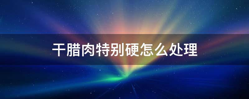 干腊肉特别硬怎么处理 风干腊肉太硬了怎么办