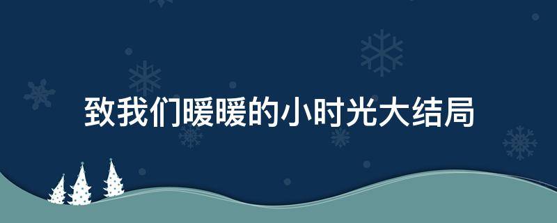 致我们暖暖的小时光大结局（致我们暖暖的小时光大结局免费观看）