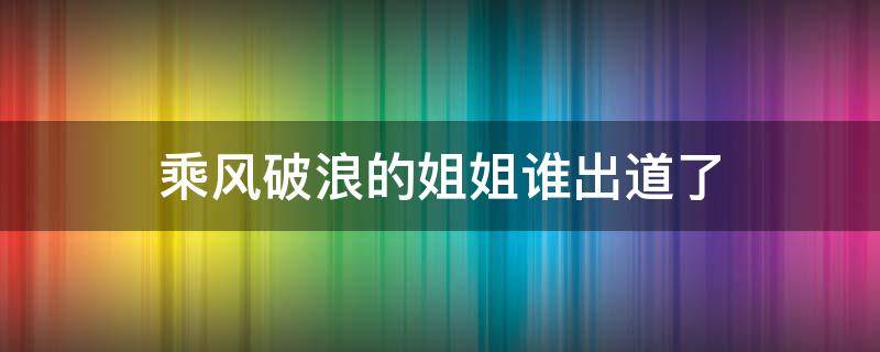 乘风破浪的姐姐谁出道了 乘风破浪的姐姐都谁出道了