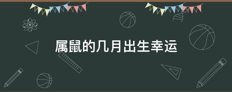 属鼠的几月出生幸运（属鼠的幸运月是多少）