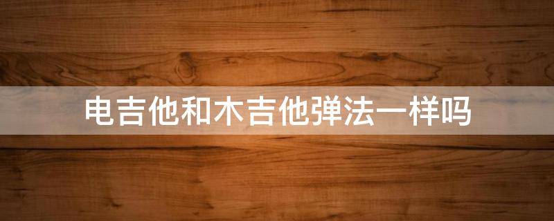 电吉他和木吉他弹法一样吗（电吉他和木吉他弹法一样吗?）