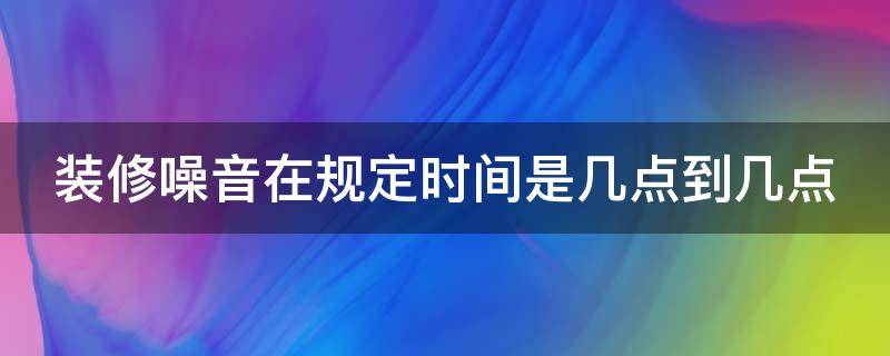 装修噪音在规定时间是几点到几点（节假日装修噪音在规定时间是几点到几点）