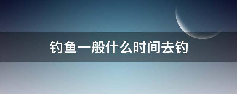 钓鱼一般什么时间去钓（钓鱼适合几点去钓?）