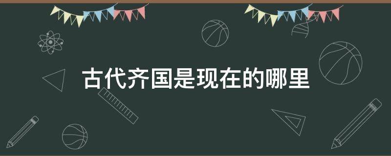 古代齐国是现在的哪里 古代齐国是现在的哪里?