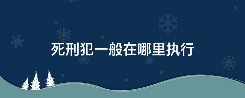 死刑犯一般在哪里执行（死刑犯一般在哪里执行死刑）