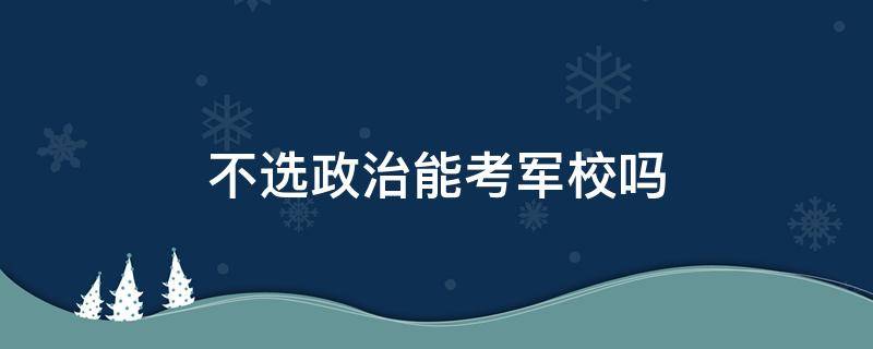 不选政治能考军校吗（考军校一定要选政治吗?）