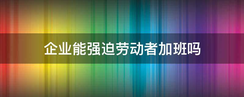 企业能强迫劳动者加班吗 强迫工人加班是不是违反了劳动法