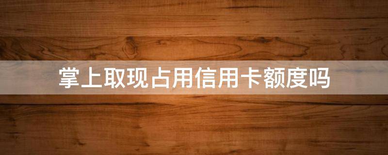 掌上取现占用信用卡额度吗 掌上取现额度为什么少了