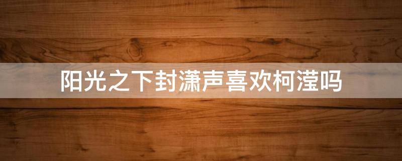 阳光之下封潇声喜欢柯滢吗 阳光之下柯滢和封潇声什么关系