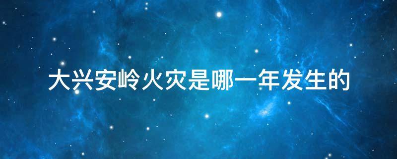 大兴安岭火灾是哪一年发生的 大兴安岭发生特大火灾是哪一年