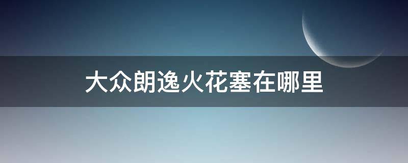 大众朗逸火花塞在哪里（大众朗逸火花塞在哪里怎么更换）