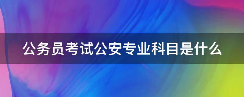 公务员考试公安专业科目是什么 公务员考试公安专业科目是什么类