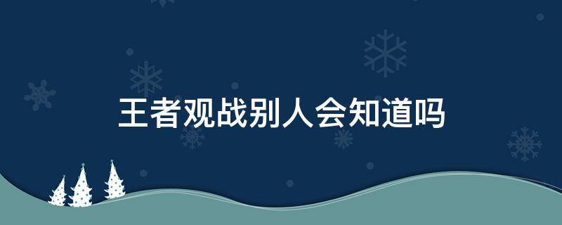 王者观战别人会知道吗 王者荣耀观战别人他会知道吗