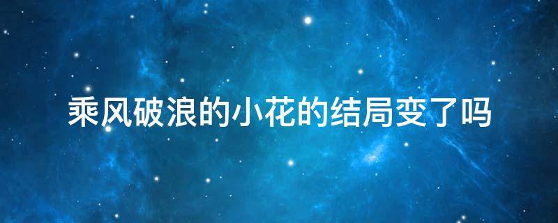 乘风破浪的小花的结局变了吗 乘风破浪里小花后来为啥死了