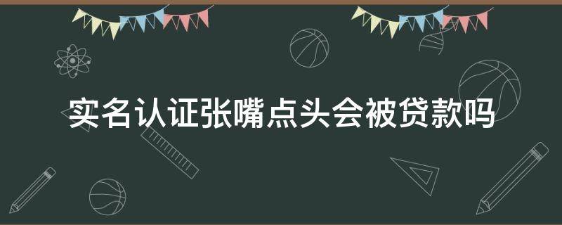 实名认证张嘴点头会被贷款吗（实名认证张嘴摇头的有风险吗）