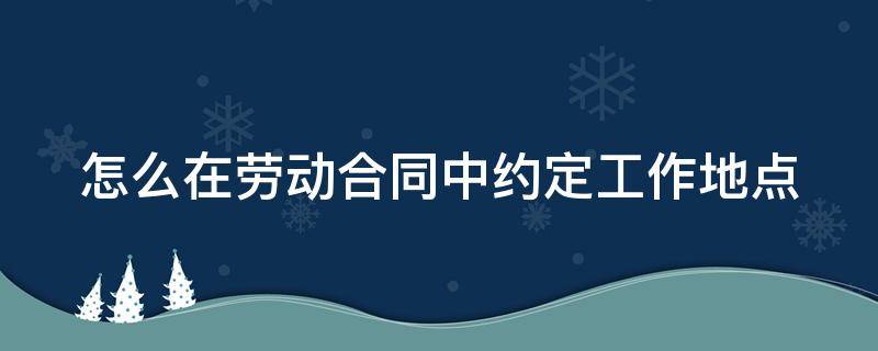 怎么在劳动合同中约定工作地点（怎么在劳动合同中约定工作地点呢）