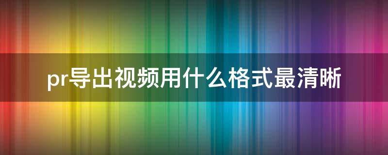 pr导出视频用什么格式最清晰 pr导出视频格式哪个最清晰