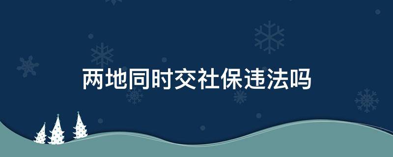 两地同时交社保违法吗（东莞深圳两地同时交社保违法吗）