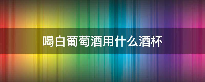 喝白葡萄酒用什么酒杯 白葡萄酒应该用什么酒杯