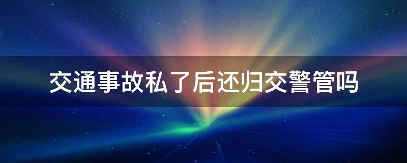 交通事故私了后还归交警管吗（交通事故出警后私了还要去处理吗）