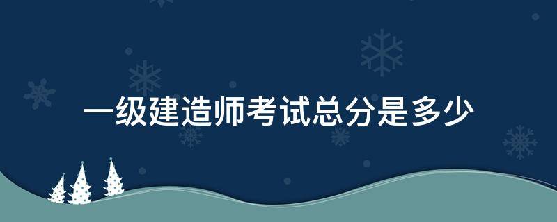 一级建造师考试总分是多少（一级建造师考试多少分算过）