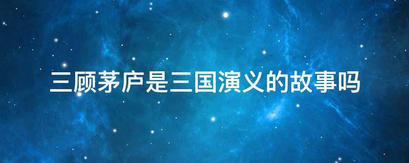 三顾茅庐是三国演义的故事吗（三顾茅庐是不是《三国演义》中的故事?）