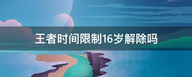 王者时间限制16岁解除吗（王者16岁还有时间限制吗）